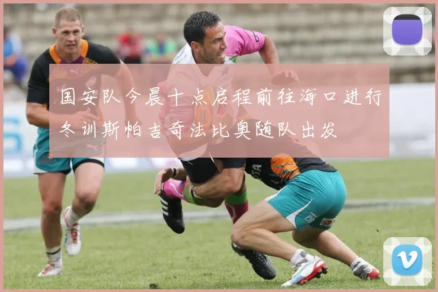 国安队今晨十点启程前往海口进行冬训斯帕吉奇法比奥随队出发