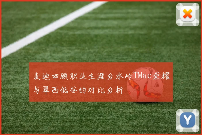 麦迪回顾职业生涯分水岭TMac荣耀与翠西低谷的对比分析