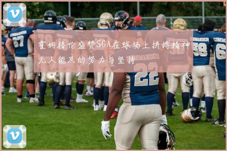 霍姆格伦盛赞SGA在球场上拼搏精神无人能及的努力与坚持