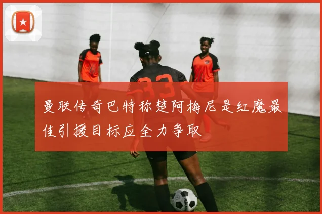 曼联传奇巴特称楚阿梅尼是红魔最佳引援目标应全力争取