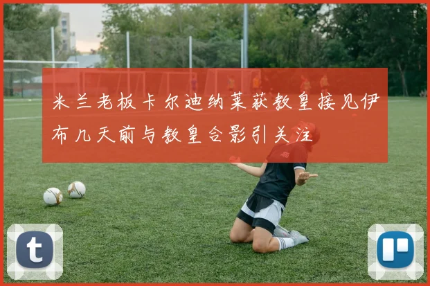 米兰老板卡尔迪纳莱获教皇接见伊布几天前与教皇合影引关注