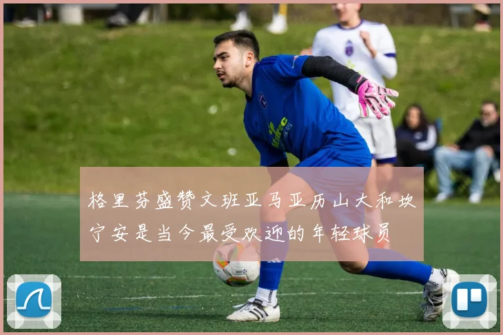 格里芬盛赞文班亚马亚历山大和坎宁安是当今最受欢迎的年轻球员