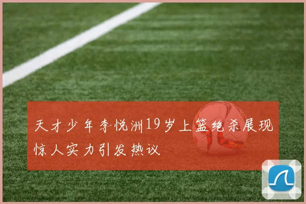 天才少年李悦洲19岁上篮绝杀展现惊人实力引发热议
