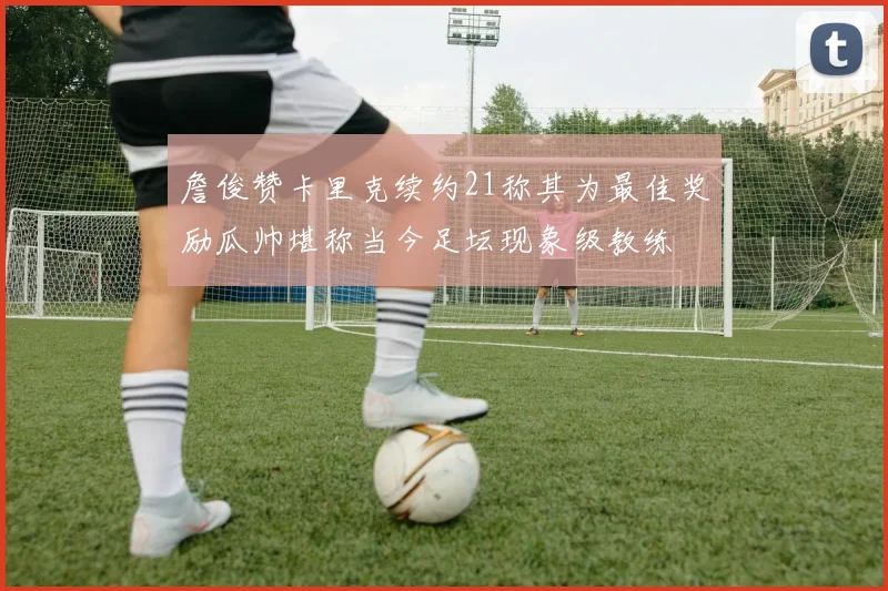 詹俊赞卡里克续约21称其为最佳奖励瓜帅堪称当今足坛现象级教练