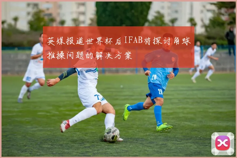 英媒报道世界杯后IFAB将探讨角球推搡问题的解决方案