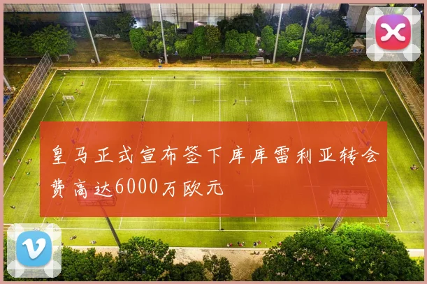 皇马正式宣布签下库库雷利亚转会费高达6000万欧元