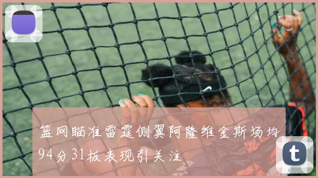 篮网瞄准雷霆侧翼阿隆维金斯场均94分31板表现引关注