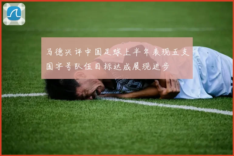马德兴评中国足球上半年表现五支国字号队伍目标达成展现进步