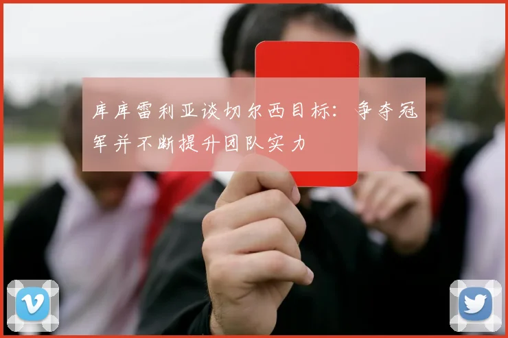库库雷利亚谈切尔西目标：争夺冠军并不断提升团队实力
