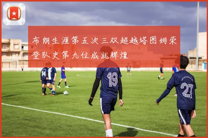 布朗生涯第五次三双超越塔图姆荣登队史第九位成就辉煌