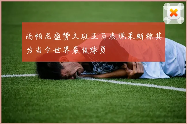 尚帕尼盛赞文班亚马表现果断称其为当今世界最佳球员