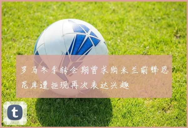 罗马冬季转会期曾求购米兰前锋恩昆库遭拒现再次表达兴趣