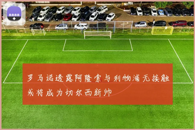 罗马诺透露阿隆索与利物浦无接触或将成为切尔西新帅