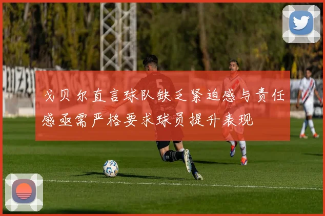 戈贝尔直言球队缺乏紧迫感与责任感亟需严格要求球员提升表现