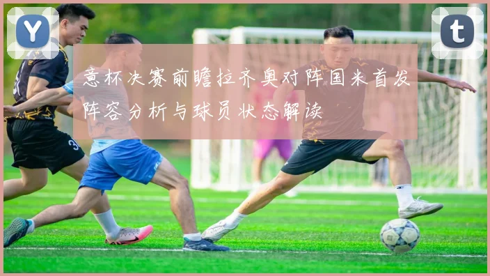 意杯决赛前瞻拉齐奥对阵国米首发阵容分析与球员状态解读
