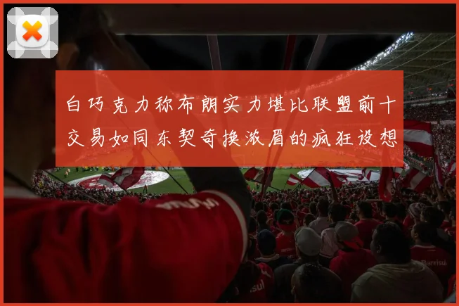 白巧克力称布朗实力堪比联盟前十交易如同东契奇换浓眉的疯狂设想