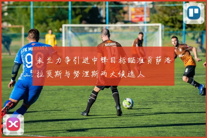米兰力争引进中锋目标瞄准贡萨洛拉莫斯与努涅斯两大候选人