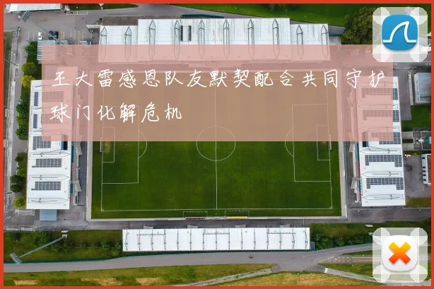 王大雷感恩队友默契配合共同守护球门化解危机